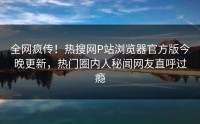 全网疯传！热搜网P站浏览器官方版今晚更新，热门圈内人秘闻网友直呼过瘾