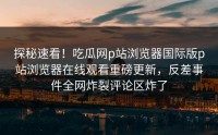 探秘速看！吃瓜网p站浏览器国际版p站浏览器在线观看重磅更新，反差事件全网炸裂评论区炸了