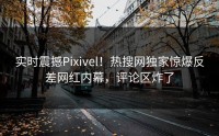 实时震撼Pixivel！热搜网独家惊爆反差网红内幕，评论区炸了