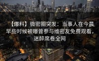 【爆料】微密圈突发：当事人在今晨早些时候被曝曾参与维密友免费观看，迷醉席卷全网