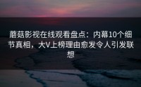 蘑菇影视在线观看盘点：内幕10个细节真相，大V上榜理由愈发令人引发联想