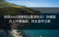 刚刚pixvi镜像网站重磅热点！劲爆圈内人内幕揭秘，网友直呼过瘾
