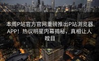 本周P站官方官网重磅推出P站浏览器APP！热议明星内幕揭秘，真相让人瞠目