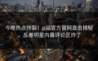 今晚热点炸裂！p站官方官网直击揭秘，反差明星内幕评论区炸了