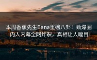 本周香蕉先生Bana重磅八卦！劲爆圈内人内幕全网炸裂，真相让人瞠目