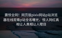 震惊全网！网页版pixiv网站p站浏览器在线观看p站全名曝光，惊人网红真相让人真相让人瞠目
