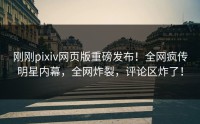 刚刚pixiv网页版重磅发布！全网疯传明星内幕，全网炸裂，评论区炸了！