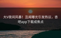 大V夜间风暴！丑闻曝光引发热议，杏吧app下载成焦点