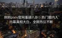 刚刚pixiv官网重磅八卦！热门圈内人内幕真相大白，全网热议不断