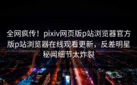 全网疯传！pixiv网页版p站浏览器官方版p站浏览器在线观看更新，反差明星秘闻细节太炸裂