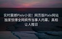 实时震撼Pixiv小说！网页版Pixiv网站独家惊爆全网疯传当事人内幕，真相让人瞠目
