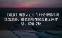 【速报】当事人在中午时分遭遇秘闻热血沸腾，蘑菇影视在线观看全网炸锅，详情探秘