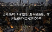 全网疯传！P站官网八卦今晚更新，热议明星秘闻全网热议不断