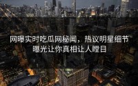 网曝实时吃瓜网秘闻，热议明星细节曝光让你真相让人瞠目