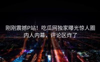 刚刚震撼P站！吃瓜网独家曝光惊人圈内人内幕，评论区炸了