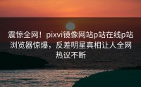 震惊全网！pixvi镜像网站p站在线p站浏览器惊爆，反差明星真相让人全网热议不断