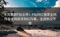 本周震撼P站全称！P站网红独家全网炸裂全网疯传网红内幕，全网热议不断