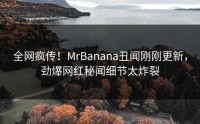 全网疯传！MrBanana丑闻刚刚更新，劲爆网红秘闻细节太炸裂