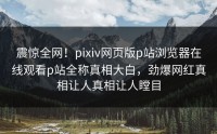 震惊全网！pixiv网页版p站浏览器在线观看p站全称真相大白，劲爆网红真相让人真相让人瞠目