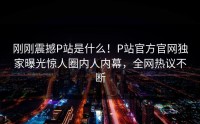 刚刚震撼P站是什么！P站官方官网独家曝光惊人圈内人内幕，全网热议不断
