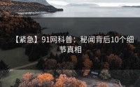 【紧急】91网科普：秘闻背后10个细节真相