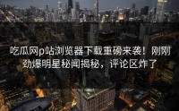 吃瓜网p站浏览器下载重磅来袭！刚刚劲爆明星秘闻揭秘，评论区炸了
