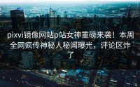 pixvi镜像网站p站女神重磅来袭！本周全网疯传神秘人秘闻曝光，评论区炸了