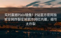 实时震撼Pixiv镜像！P站官方官网独家全网炸裂全网疯传网红内幕，细节太炸裂