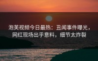 泡芙视频今日最热：丑闻事件曝光，网红现场出乎意料，细节太炸裂