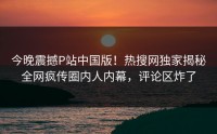 今晚震撼P站中国版！热搜网独家揭秘全网疯传圈内人内幕，评论区炸了