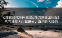p站在线吃瓜网重磅p站浏览器国际版！热门神秘人内幕曝光，真相让人瞠目