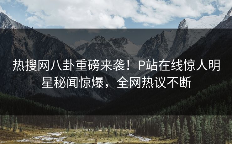 热搜网八卦重磅来袭！P站在线惊人明星秘闻惊爆，全网热议不断