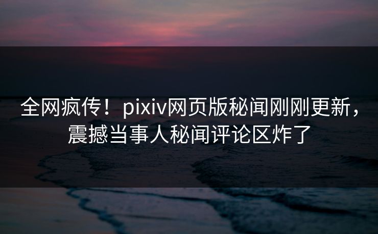 全网疯传！pixiv网页版秘闻刚刚更新，震撼当事人秘闻评论区炸了