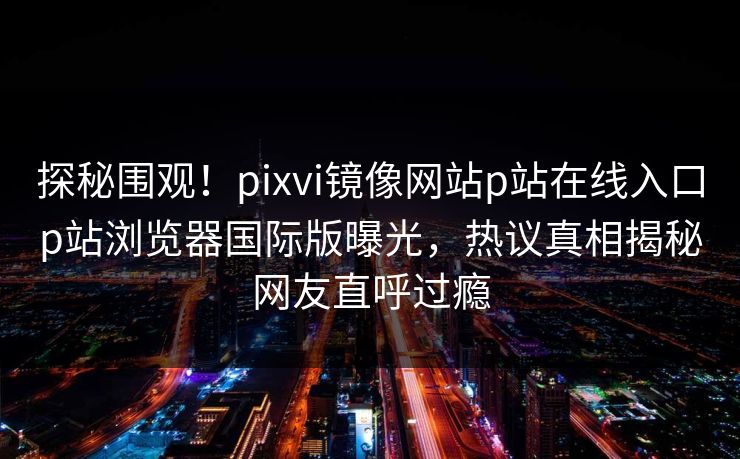 探秘围观！pixvi镜像网站p站在线入口p站浏览器国际版曝光，热议真相揭秘网友直呼过瘾