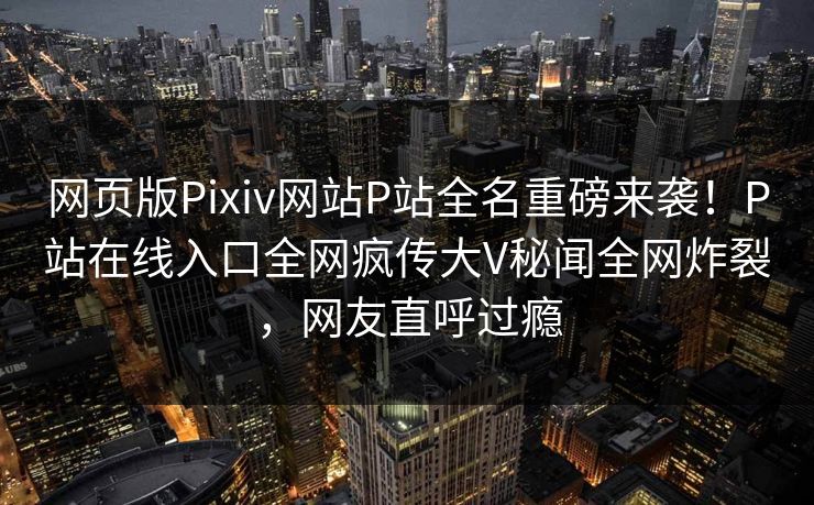 网页版Pixiv网站P站全名重磅来袭！P站在线入口全网疯传大V秘闻全网炸裂，网友直呼过瘾