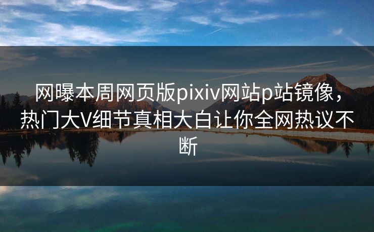 网曝本周网页版pixiv网站p站镜像，热门大V细节真相大白让你全网热议不断