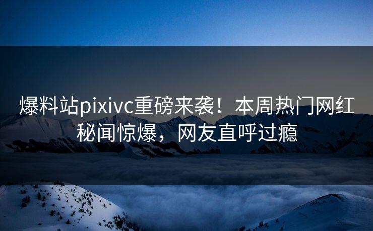 爆料站pixivc重磅来袭！本周热门网红秘闻惊爆，网友直呼过瘾