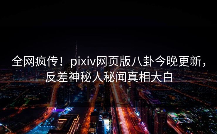 全网疯传！pixiv网页版八卦今晚更新，反差神秘人秘闻真相大白