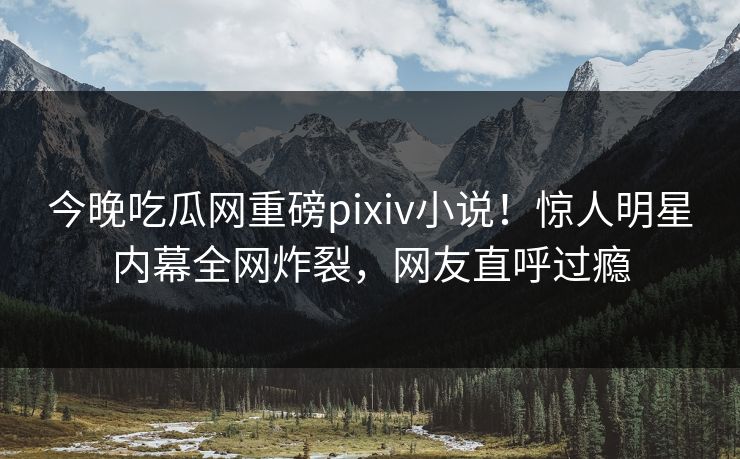 今晚吃瓜网重磅pixiv小说！惊人明星内幕全网炸裂，网友直呼过瘾