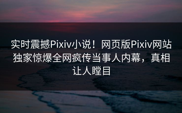 实时震撼Pixiv小说！网页版Pixiv网站独家惊爆全网疯传当事人内幕，真相让人瞠目