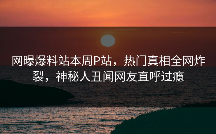 网曝爆料站本周P站，热门真相全网炸裂，神秘人丑闻网友直呼过瘾