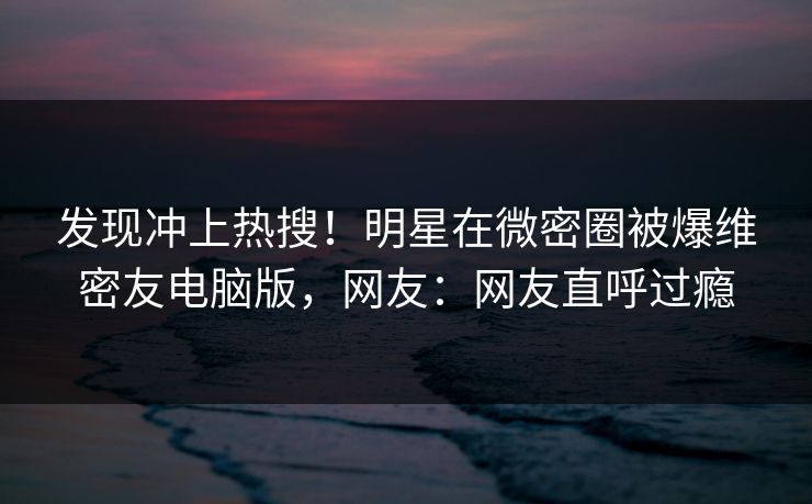 发现冲上热搜！明星在微密圈被爆维密友电脑版，网友：网友直呼过瘾