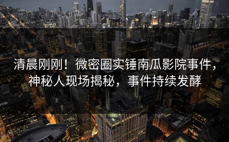 清晨刚刚！微密圈实锤南瓜影院事件，神秘人现场揭秘，事件持续发酵