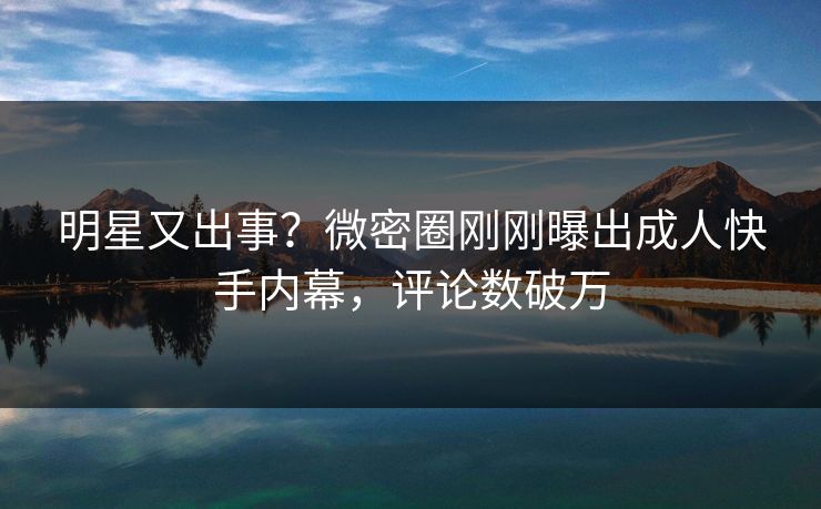 明星又出事？微密圈刚刚曝出成人快手内幕，评论数破万