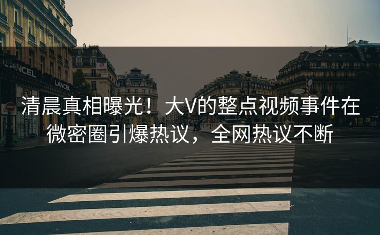 清晨真相曝光！大V的整点视频事件在微密圈引爆热议，全网热议不断