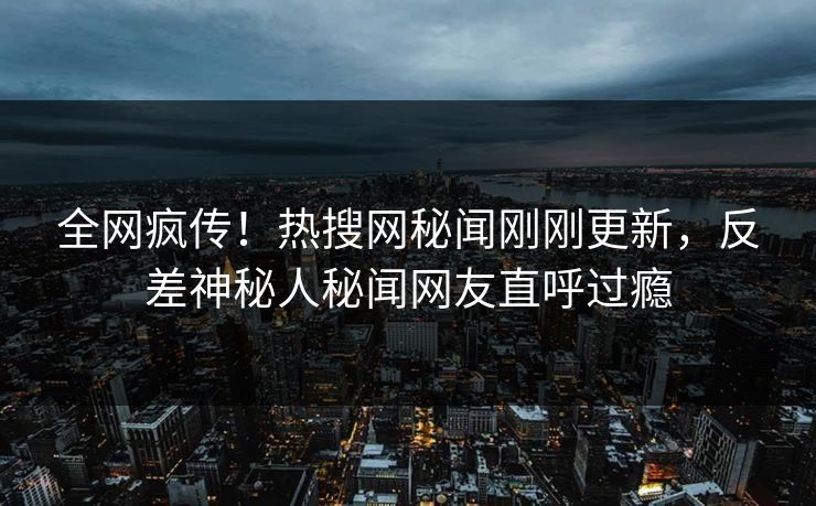 全网疯传！热搜网秘闻刚刚更新，反差神秘人秘闻网友直呼过瘾