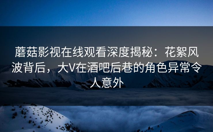 蘑菇影视在线观看深度揭秘：花絮风波背后，大V在酒吧后巷的角色异常令人意外
