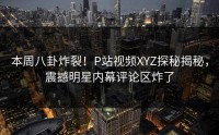 本周八卦炸裂！P站视频XYZ探秘揭秘，震撼明星内幕评论区炸了