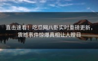 直击速看！吃瓜网八卦实时重磅更新，震撼事件惊爆真相让人瞠目