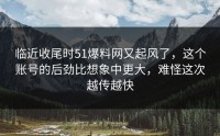 临近收尾时51爆料网又起风了，这个账号的后劲比想象中更大，难怪这次越传越快